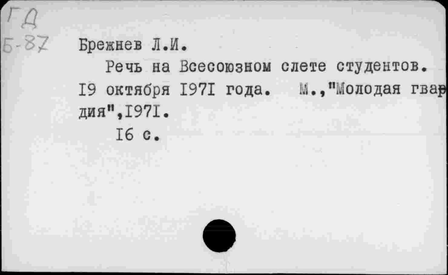 ﻿ГД э-В?
Брежнев Л.И.
Речь на Всесоюзном слете студентов 19 октября 1971 года. М.,"Молодая г дня",1971.
16 с.